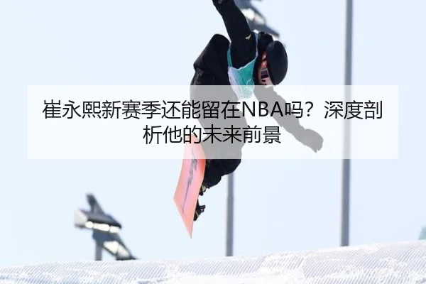 崔永熙新赛季还能留在NBA吗？深度剖析他的未来前景